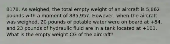 8178. As weighed, the total empty weight of an aircraft is 5,862 pounds with a moment of 885,957. However, when the aircraft was weighed, 20 pounds of potable water were on board at +84, and 23 pounds of hydraulic fluid are in a tank located at +101. What is the empty weight CG of the aircraft?