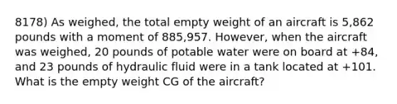 8178) As weighed, the total empty weight of an aircraft is 5,862 pounds with a moment of 885,957. However, when the aircraft was weighed, 20 pounds of potable water were on board at +84, and 23 pounds of hydraulic fluid were in a tank located at +101. What is the empty weight CG of the aircraft?