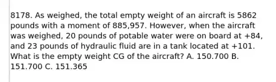 8178. As weighed, the total empty weight of an aircraft is 5862 pounds with a moment of 885,957. However, when the aircraft was weighed, 20 pounds of potable water were on board at +84, and 23 pounds of hydraulic fluid are in a tank located at +101. What is the empty weight CG of the aircraft? A. 150.700 B. 151.700 C. 151.365