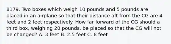 8179. Two boxes which weigh 10 pounds and 5 pounds are placed in an airplane so that their distance aft from the CG are 4 feet and 2 feet respectively. How far forward of the CG should a third box, weighing 20 pounds, be placed so that the CG will not be changed? A. 3 feet B. 2.5 feet C. 8 feet