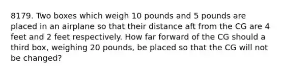 8179. Two boxes which weigh 10 pounds and 5 pounds are placed in an airplane so that their distance aft from the CG are 4 feet and 2 feet respectively. How far forward of the CG should a third box, weighing 20 pounds, be placed so that the CG will not be changed?