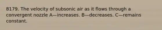 8179. The velocity of subsonic air as it flows through a convergent nozzle A—increases. B—decreases. C—remains constant.