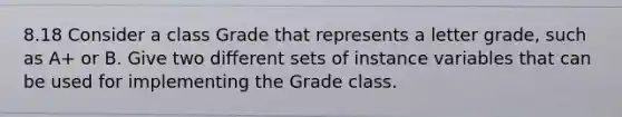 8.18 Consider a class Grade that represents a letter grade, such as A+ or B. Give two different sets of instance variables that can be used for implementing the Grade class.