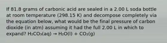 If 81.8 grams of carbonic acid are sealed in a 2.00 L soda bottle at room temperature (298.15 K) and decompose completely via the equation below, what would be the final pressure of carbon dioxide (in atm) assuming it had the full 2.00 L in which to expand? H₂CO₃(aq) → H₂O(l) + CO₂(g)