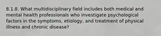 8.1.8. What multidisciplinary field includes both medical and mental health professionals who investigate psychological factors in the symptoms, etiology, and treatment of physical illness and chronic disease?