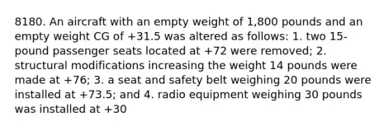 8180. An aircraft with an empty weight of 1,800 pounds and an empty weight CG of +31.5 was altered as follows: 1. two 15-pound passenger seats located at +72 were removed; 2. structural modifications increasing the weight 14 pounds were made at +76; 3. a seat and safety belt weighing 20 pounds were installed at +73.5; and 4. radio equipment weighing 30 pounds was installed at +30