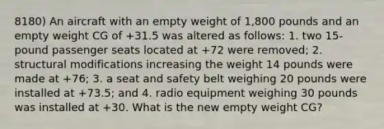 8180) An aircraft with an empty weight of 1,800 pounds and an empty weight CG of +31.5 was altered as follows: 1. two 15-pound passenger seats located at +72 were removed; 2. structural modifications increasing the weight 14 pounds were made at +76; 3. a seat and safety belt weighing 20 pounds were installed at +73.5; and 4. radio equipment weighing 30 pounds was installed at +30. What is the new empty weight CG?