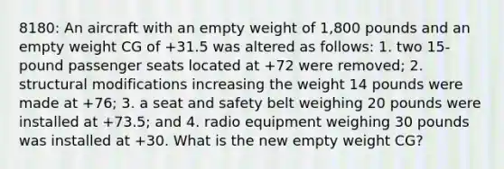 8180: An aircraft with an empty weight of 1,800 pounds and an empty weight CG of +31.5 was altered as follows: 1. two 15-pound passenger seats located at +72 were removed; 2. structural modifications increasing the weight 14 pounds were made at +76; 3. a seat and safety belt weighing 20 pounds were installed at +73.5; and 4. radio equipment weighing 30 pounds was installed at +30. What is the new empty weight CG?