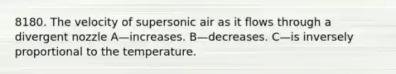 8180. The velocity of supersonic air as it flows through a divergent nozzle A—increases. B—decreases. C—is inversely proportional to the temperature.