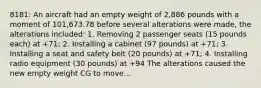 8181: An aircraft had an empty weight of 2,886 pounds with a moment of 101,673.78 before several alterations were made, the alterations included: 1. Removing 2 passenger seats (15 pounds each) at +71; 2. Installing a cabinet (97 pounds) at +71; 3. Installing a seat and safety belt (20 pounds) at +71; 4. Installing radio equipment (30 pounds) at +94 The alterations caused the new empty weight CG to move...