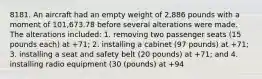 8181. An aircraft had an empty weight of 2,886 pounds with a moment of 101,673.78 before several alterations were made. The alterations included: 1. removing two passenger seats (15 pounds each) at +71; 2. installing a cabinet (97 pounds) at +71; 3. installing a seat and safety belt (20 pounds) at +71; and 4. installing radio equipment (30 (pounds) at +94