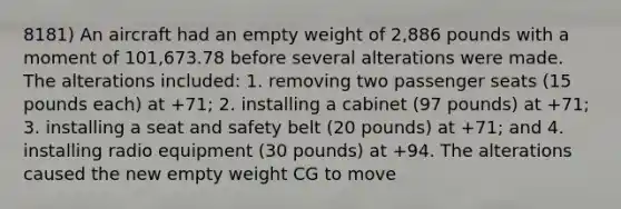 8181) An aircraft had an empty weight of 2,886 pounds with a moment of 101,673.78 before several alterations were made. The alterations included: 1. removing two passenger seats (15 pounds each) at +71; 2. installing a cabinet (97 pounds) at +71; 3. installing a seat and safety belt (20 pounds) at +71; and 4. installing radio equipment (30 pounds) at +94. The alterations caused the new empty weight CG to move