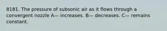 8181. The pressure of subsonic air as it flows through a convergent nozzle A— increases. B— decreases. C— remains constant.