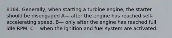 8184. Generally, when starting a turbine engine, the starter should be disengaged A— after the engine has reached self-accelerating speed. B— only after the engine has reached full idle RPM. C— when the ignition and fuel system are activated.