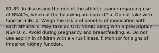 81-85. In discussing the role of the athletic trainer regarding use of NSAIDs, which of the following are correct? a. Do not take with food or milk. b. Weigh the risk and benefits of medication with each athlete. c. May take an OTC NSAID along with a prescription NSAID. d. Avoid during pregnancy and breastfeeding. e. Do not use aspirin in children with a virus illness. f. Monitor for signs of impaired kidney function.