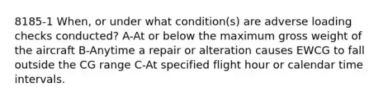 8185-1 When, or under what condition(s) are adverse loading checks conducted? A-At or below the maximum gross weight of the aircraft B-Anytime a repair or alteration causes EWCG to fall outside the CG range C-At specified flight hour or calendar time intervals.