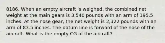 8186. When an empty aircraft is weighed, the combined net weight at the main gears is 3,540 pounds with an arm of 195.5 inches. At the nose gear, the net weight is 2,322 pounds with an arm of 83.5 inches. The datum line is forward of the nose of the aircraft. What is the empty CG of the aircraft?