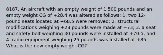 8187. An aircraft with an empty weight of 1,500 pounds and an empty weight CG of +28.4 was altered as follows: 1. two 12-pound seats located at +68.5 were removed; 2. structural modifications weighing +28 pounds were made at +73; 3. a seat and safety belt weighing 30 pounds were installed at +70.5; and 4. radio equipment weighing 25 pounds was installed at +85. What is the new empty weight CG?