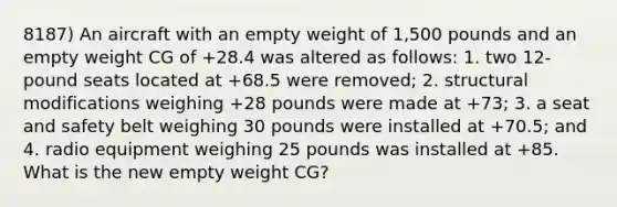 8187) An aircraft with an empty weight of 1,500 pounds and an empty weight CG of +28.4 was altered as follows: 1. two 12-pound seats located at +68.5 were removed; 2. structural modifications weighing +28 pounds were made at +73; 3. a seat and safety belt weighing 30 pounds were installed at +70.5; and 4. radio equipment weighing 25 pounds was installed at +85. What is the new empty weight CG?