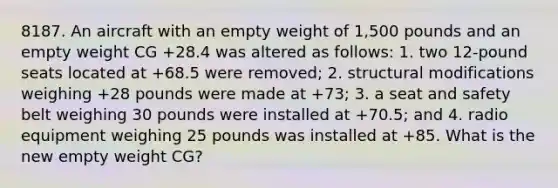 8187. An aircraft with an empty weight of 1,500 pounds and an empty weight CG +28.4 was altered as follows: 1. two 12-pound seats located at +68.5 were removed; 2. structural modifications weighing +28 pounds were made at +73; 3. a seat and safety belt weighing 30 pounds were installed at +70.5; and 4. radio equipment weighing 25 pounds was installed at +85. What is the new empty weight CG?