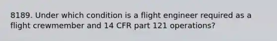 8189. Under which condition is a flight engineer required as a flight crewmember and 14 CFR part 121 operations?