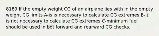 8189 If the empty weight CG of an airplane lies with in the empty weight CG limits A-is is necessary to calculate CG extremes B-it is not necessary to calculate CG extremes C-minimum fuel should be used in bot forward and rearward CG checks.