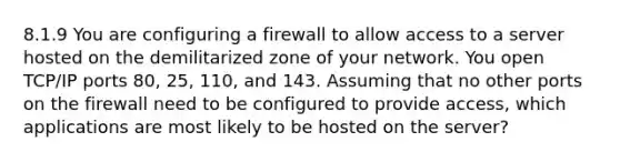 8.1.9 You are configuring a firewall to allow access to a server hosted on the demilitarized zone of your network. You open TCP/IP ports 80, 25, 110, and 143. Assuming that no other ports on the firewall need to be configured to provide access, which applications are most likely to be hosted on the server?