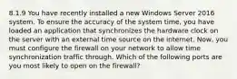 8.1.9 You have recently installed a new Windows Server 2016 system. To ensure the accuracy of the system time, you have loaded an application that synchronizes the hardware clock on the server with an external time source on the internet. Now, you must configure the firewall on your network to allow time synchronization traffic through. Which of the following ports are you most likely to open on the firewall?