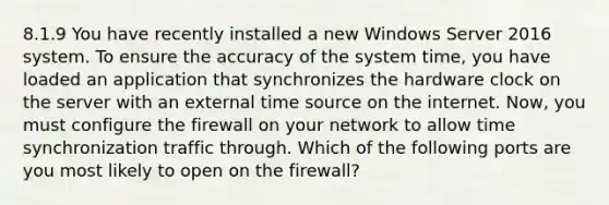 8.1.9 You have recently installed a new Windows Server 2016 system. To ensure the accuracy of the system time, you have loaded an application that synchronizes the hardware clock on the server with an external time source on the internet. Now, you must configure the firewall on your network to allow time synchronization traffic through. Which of the following ports are you most likely to open on the firewall?