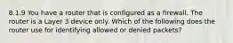 8.1.9 You have a router that is configured as a firewall. The router is a Layer 3 device only. Which of the following does the router use for identifying allowed or denied packets?