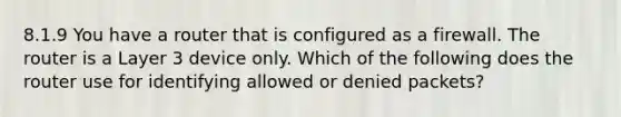 8.1.9 You have a router that is configured as a firewall. The router is a Layer 3 device only. Which of the following does the router use for identifying allowed or denied packets?