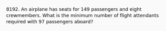 8192. An airplane has seats for 149 passengers and eight crewmembers. What is the minimum number of flight attendants required with 97 passengers aboard?