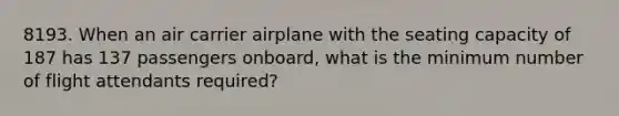 8193. When an air carrier airplane with the seating capacity of 187 has 137 passengers onboard, what is the minimum number of flight attendants required?