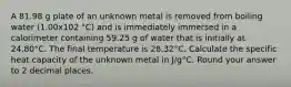 A 81.98 g plate of an unknown metal is removed from boiling water (1.00x102 °C) and is immediately immersed in a calorimeter containing 59.25 g of water that is initially at 24.80°C. The final temperature is 28.32°C. Calculate the specific heat capacity of the unknown metal in J/g°C. Round your answer to 2 decimal places.