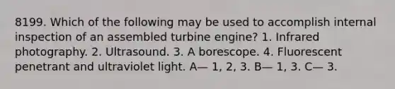 8199. Which of the following may be used to accomplish internal inspection of an assembled turbine engine? 1. Infrared photography. 2. Ultrasound. 3. A borescope. 4. Fluorescent penetrant and ultraviolet light. A— 1, 2, 3. B— 1, 3. C— 3.