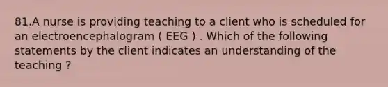 81.A nurse is providing teaching to a client who is scheduled for an electroencephalogram ( EEG ) . Which of the following statements by the client indicates an understanding of the teaching ?