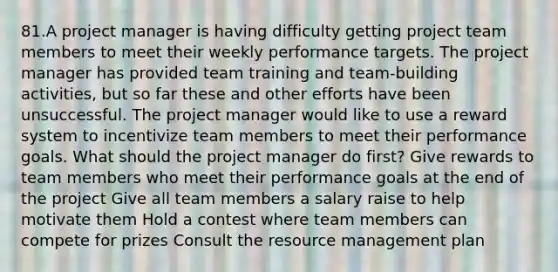 81.A project manager is having difficulty getting project team members to meet their weekly performance targets. The project manager has provided team training and team-building activities, but so far these and other efforts have been unsuccessful. The project manager would like to use a reward system to incentivize team members to meet their performance goals. What should the project manager do first? Give rewards to team members who meet their performance goals at the end of the project Give all team members a salary raise to help motivate them Hold a contest where team members can compete for prizes Consult the resource management plan