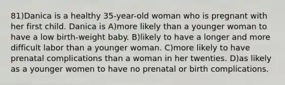 81)Danica is a healthy 35-year-old woman who is pregnant with her first child. Danica is A)more likely than a younger woman to have a low birth-weight baby. B)likely to have a longer and more difficult labor than a younger woman. C)more likely to have prenatal complications than a woman in her twenties. D)as likely as a younger women to have no prenatal or birth complications.