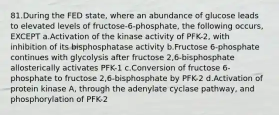 81.During the FED state, where an abundance of glucose leads to elevated levels of fructose-6-phosphate, the following occurs, EXCEPT a.Activation of the kinase activity of PFK-2, with inhibition of its bisphosphatase activity b.Fructose 6-phosphate continues with glycolysis after fructose 2,6-bisphosphate allosterically activates PFK-1 c.Conversion of fructose 6-phosphate to fructose 2,6-bisphosphate by PFK-2 d.Activation of protein kinase A, through the adenylate cyclase pathway, and phosphorylation of PFK-2