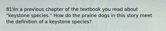 81)In a previous chapter of the textbook you read about "keystone species." How do the prairie dogs in this story meet the definition of a keystone species?