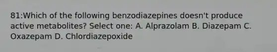 81:Which of the following benzodiazepines doesn't produce active metabolites? Select one: A. Alprazolam B. Diazepam C. Oxazepam D. Chlordiazepoxide