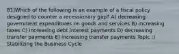 81)Which of the following is an example of a fiscal policy designed to counter a recessionary gap? A) decreasing government expenditures on goods and services B) increasing taxes C) increasing debt interest payments D) decreasing transfer payments E) increasing transfer payments Topic :) Stabilizing the Business Cycle