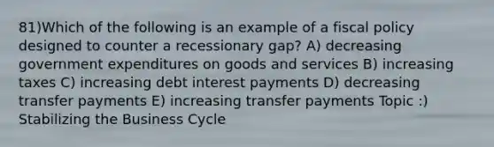 81)Which of the following is an example of a fiscal policy designed to counter a recessionary gap? A) decreasing government expenditures on goods and services B) increasing taxes C) increasing debt interest payments D) decreasing transfer payments E) increasing transfer payments Topic :) Stabilizing the Business Cycle