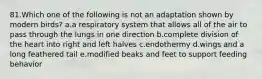 81.Which one of the following is not an adaptation shown by modern birds? a.a respiratory system that allows all of the air to pass through the lungs in one direction b.complete division of the heart into right and left halves c.endothermy d.wings and a long feathered tail e.modified beaks and feet to support feeding behavior