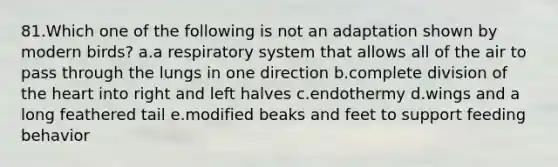 81.Which one of the following is not an adaptation shown by modern birds? a.a respiratory system that allows all of the air to pass through the lungs in one direction b.complete division of the heart into right and left halves c.endothermy d.wings and a long feathered tail e.modified beaks and feet to support feeding behavior