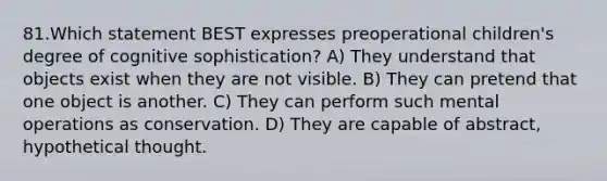 81.Which statement BEST expresses preoperational children's degree of cognitive sophistication? A) They understand that objects exist when they are not visible. B) They can pretend that one object is another. C) They can perform such mental operations as conservation. D) They are capable of abstract, hypothetical thought.