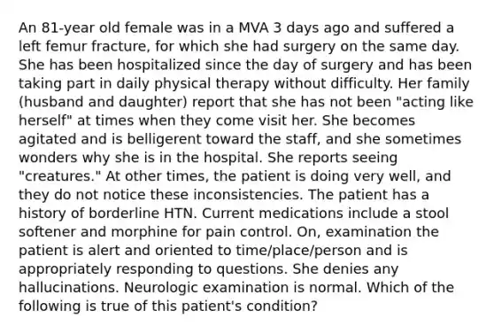 An 81-year old female was in a MVA 3 days ago and suffered a left femur fracture, for which she had surgery on the same day. She has been hospitalized since the day of surgery and has been taking part in daily physical therapy without difficulty. Her family (husband and daughter) report that she has not been "acting like herself" at times when they come visit her. She becomes agitated and is belligerent toward the staff, and she sometimes wonders why she is in the hospital. She reports seeing "creatures." At other times, the patient is doing very well, and they do not notice these inconsistencies. The patient has a history of borderline HTN. Current medications include a stool softener and morphine for pain control. On, examination the patient is alert and oriented to time/place/person and is appropriately responding to questions. She denies any hallucinations. Neurologic examination is normal. Which of the following is true of this patient's condition?