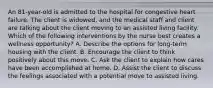 An 81-year-old is admitted to the hospital for congestive heart failure. The client is widowed, and the medical staff and client are talking about the client moving to an assisted living facility. Which of the following interventions by the nurse best creates a wellness opportunity? A. Describe the options for long-term housing with the client. B. Encourage the client to think positively about this move. C. Ask the client to explain how cares have been accomplished at home. D. Assist the client to discuss the feelings associated with a potential move to assisted living.