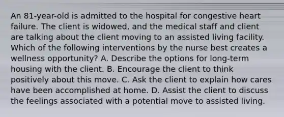 An 81-year-old is admitted to the hospital for congestive heart failure. The client is widowed, and the medical staff and client are talking about the client moving to an assisted living facility. Which of the following interventions by the nurse best creates a wellness opportunity? A. Describe the options for long-term housing with the client. B. Encourage the client to think positively about this move. C. Ask the client to explain how cares have been accomplished at home. D. Assist the client to discuss the feelings associated with a potential move to assisted living.