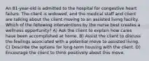 An 81-year-old is admitted to the hospital for congestive heart failure. The client is widowed, and the medical staff and client are talking about the client moving to an assisted living facility. Which of the following interventions by the nurse best creates a wellness opportunity? A) Ask the client to explain how cares have been accomplished at home. B) Assist the client to discuss the feelings associated with a potential move to assisted living. C) Describe the options for long-term housing with the client. D) Encourage the client to think positively about this move.